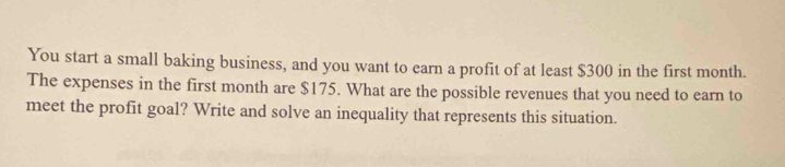 You start a small baking business, and you want to earn a profit of at least $300 in the first month. 
The expenses in the first month are $175. What are the possible revenues that you need to earn to 
meet the profit goal? Write and solve an inequality that represents this situation.