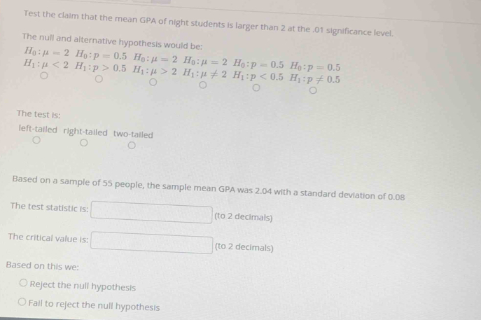 Test the claim that the mean GPA of night students is larger than 2 at the . 01 significance level. 
The null and alternative hypothesis would be:
H_0:mu =2H_0:p=0.5 H_0:mu =2H_0:mu =2H_0:p=0.5H_0:p=0.5
H_1:mu <2H_1:p>0.5H_1:mu >2H_1:mu != 2H_1:p<0.5H_1:p!= 0.5
The test is: 
left-tailed right-tailed two-tailed 
Based on a sample of 55 people, the sample mean GPA was 2.04 with a standard deviation of 0.08
The test statistic is: (to 2 decimals) 
The critical value is: □  (to 2 decimals) 
Based on this we: 
Reject the null hypothesis 
Fail to reject the null hypothesis