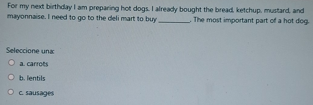 For my next birthday I am preparing hot dogs. I already bought the bread, ketchup, mustard, and
mayonnaise. I need to go to the deli mart to buy_ . The most important part of a hot dog.
Seleccione una:
a. carrots
b. lentils
c. sausages