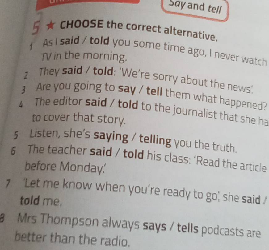 Say and tell 
_ ★ CHOOSE the correct alternative. 
f As I said / told you some time ago, I never watch 
TV in the morning. 
2 They said / told: ‘We’re sorry about the news’. 
3 Are you going to say / tell them what happened? 
4 The editor said / told to the journalist that she ha 
to cover that story. 
5 Listen, she's saying / telling you the truth. 
6 The teacher said / told his class: ‘Read the article 
before Monday' 
1 ‘Let me know when you’re ready to go; she said 
told me. 
Mrs Thompson always says / tells podcasts are 
better than the radio.