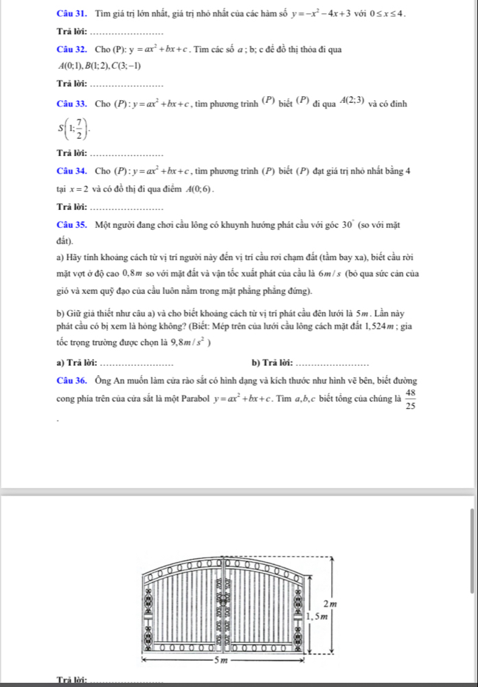 Tìm giá trị lớn nhất, giá trị nhỏ nhất của các hàm số y=-x^2-4x+3 với 0≤ x≤ 4.
Trả lời:_
Câu 32. Cho (P): y=ax^2+bx+c. Tìm các số a ; b; c đề đồ thị thỏa đi qua
A(0;1),B(1;2),C(3;-1)
Trả lời:_
Câu 33. Cho (P):y=ax^2+bx+c , tìm phương trình (P) bidot et^((P)) đi qua A(2;3) và có đinh
S(1; 7/2 ).
Trả lời:_
Câu 34. Cho (P):y=ax^2+bx+c , tìm phương trình (P) biết (P) đạt giá trị nhỏ nhất bằng 4
tại x=2 và có đồ thị đi qua điểm A(0;6).
Trả lời:_
Câu 35. Một người đang chơi cầu lông có khuynh hướng phát cầu với góc 30° (so với mặt
đắt).
a) Hãy tính khoảng cách từ vị trí người này đến vị trí cầu rơi chạm đất (tầm bay xa), biết cầu rời
mặt vợt ở độ cao 0,8m so với mặt đất và vận tốc xuất phát của cầu là 6m/s (bỏ qua sức cản của
gió và xem quỹ đạo của cầu luôn nằm trong mặt phẳng phẳng đứng).
b) Giữ giả thiết như câu a) và cho biết khoảng cách từ vị trí phát cầu đên lưới là 5m . Lần này
phát cầu có bị xem là hỏng không? (Biết: Mép trên của lưới cầu lông cách mặt đất 1,524m ; gia
tốc trọng trường được chọn là 9,8m/s^2)
a) Trã lời:_ b) Trả lời:_
Câu 36. Ông An muốn làm cửa rào sắt có hình dạng và kích thước như hình vẽ bên, biết đường
cong phía trên của cửa sắt là một Parabol y=ax^2+bx+c. Tìm a,b,c biết tổng của chúng là  48/25 
0
E 8
③
2m
8
1,5m
∞ ξ 8
  
g 4
0 0 0 0 a 0 4
5m
Trả lời: