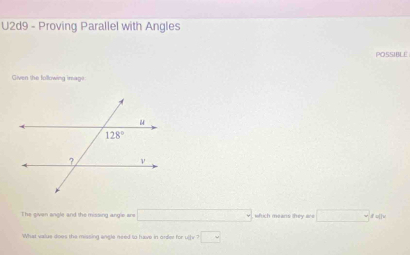 U2d9 - Proving Parallel with Angles
POSSIBLE
Given the following image:
The given angle and the missing angle are □ which means they are □ dulle
What value does the missing angle need to have in order for ullv>□