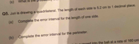 What is the prob 
Q5. Jon is drawing a quadrilateral. The length of each side is 5.2 cm to 1 decimal place. 
(a) Complete the error interval for the length of one side. 
(b) Complete the error interval for the perimeter. 
nt the ball at a rate of 160 cm