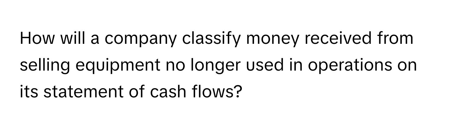 How will a company classify money received from selling equipment no longer used in operations on its statement of cash flows?