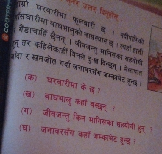 दम्रो घरबा 
TमT ae 
बासघारीमा बाघभ 
T 
he 
हुन् तर कहिलेकाहीं यिनले दु:ख दिन्छन 
a 
जाँदा र खनजोत गर्दा जनावरसँंग जम्काभेट हुन्छ 
(क) घरबारीमा के छ ? 
(ख) बाघभालु कहाँ बस्छन् ? 
(ग) जीवजन्तु किन मानिसका सहयोगी हुन् ? 
(घ) जनावरसैँग कहाँ जम्काभेट हुन्छ ?