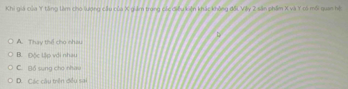 Khi giá của Y tăng làm cho lượng cầu của X giảm trong các điều kiện khác không đổi. Vậy 2 sản phẩm X và Y có mối quan hệ:
A. Thay thể cho nhau
B. Độc lập với nhau
C. Bổ sung cho nhau
D. Các câu trên đều sai