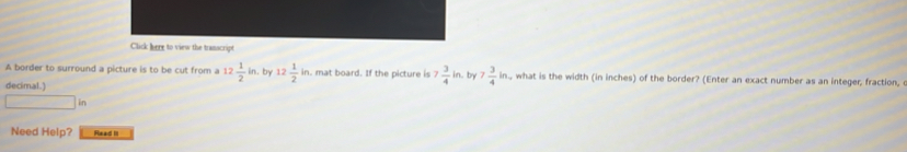 Click here to view the transcript 
A border to surround a picture is to be cut from a 12 1/2 in. by 12 1/2 in. mat board. If the picture is 7 3/4 in. by 7 3/4 in , what is the width (in inches) of the border? (Enter an exact number as an integer, fraction, 
decimal.) 
in 
Need Help? Head I