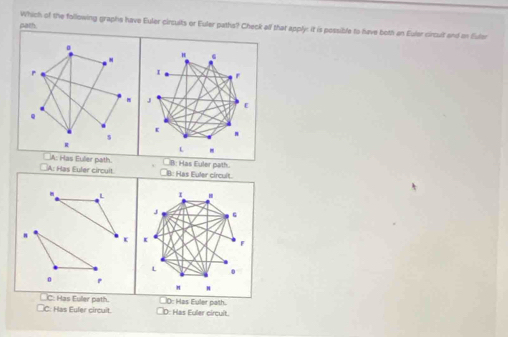 path
Which of the following graphe have Euler circuits or Euler paths? Check alf that apply: it is possible to have both an Euler circult and on Euler
。
"
A
I
r
J
E
Q
ε
s
R
L
A: Has Eulier path
A: Has Euler circuit B: Has Euler path.
B: Has Euler circult.
L I H
J G
K *
L
0 P
n
_C: Has Euler path. 0: Has Euler path.
C: Has Eufer circuit. D: Has Euler circuit.