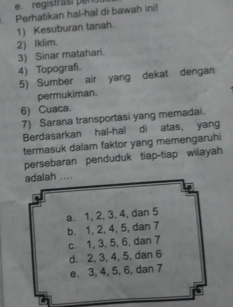 registrasi penul 
. Perhatikan hal-hal di bawah ini! 
1) Kesuburan tanah. 
2) Iklim. 
3) Sinar matahari. 
4) Topografi. 
5) Sumber air yang dekat dengan 
permukiman. 
6) Cuaca. 
7) Sarana transportasi yang memadai. 
Berdaşarkan hal-hal di atas, yang 
termasuk dalam faktor yang memengaruhi 
persebaran penduduk tiap-tiap wilayah