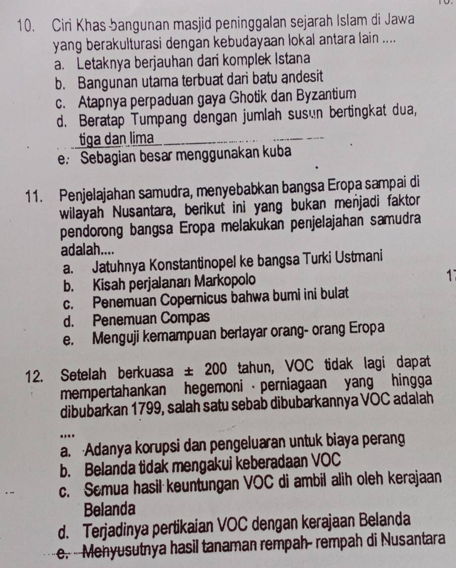 Ciri Khas bangunan masjid peninggalan sejarah Islam di Jawa
yang berakulturasi dengan kebudayaan lokal antara lain ....
a. Letaknya berjauhan dari komplek Istana
b. Bangunan utama terbuat dari batu andesit
c. Atapnya perpaduan gaya Ghotik dan Byzantium
d. Beratap Tumpang dengan jumlah susén bertingkat dua,
tiga dan lima
e: Sebagian besar menggunakan kuba
11. Penjelajahan samudra, menyebabkan bangsa Eropa sampai di
wilayah Nusantara, berikut ini yang bukan menjadi faktor
pendorong bangsa Eropa melakukan penjelajahan samudra
adalah....
a. Jatuhnya Konstantinopel ke bangsa Turki Ustmani
b. Kisah perjalanan Markopolo
1
c. Penemuan Copernicus bahwa bumi ini bulat
d. Penemuan Compas
e. Menguji kemampuan berlayar orang- orang Eropa
12. Setelah berkuasa ± 200 tahun, VOC tidak lagi dapat
mempertahankan hegemoni · perniagaan yang hingga
dibubarkan 1799, salah satu sebab dibubarkannya VOC adalah
....
a. Adanya korupsi dan pengeluaran untuk biaya perang
b. Belanda tidak mengakui keberadaan VOC
c. Semua hasil keuntungan VOC di ambil alih oleh kerajaan
Belanda
d. Terjadinya pertikaian VOC dengan kerajaan Belanda
e.- Menyusutnya hasil tanaman rempah- rempah di Nusantara