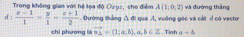 Trong không gian với hệ tọa độ Oxyz, cho điểm A(1;0;2) và đường thẳng 
d :  (x-1)/1 = y/1 = (z+1)/2 . Đường thẳng △ di qua A, vuông góc và cắt d có vectơ 
chỉ phương là vector u_△ =(1;a;b), a,b∈ Z. Tinh a+b.