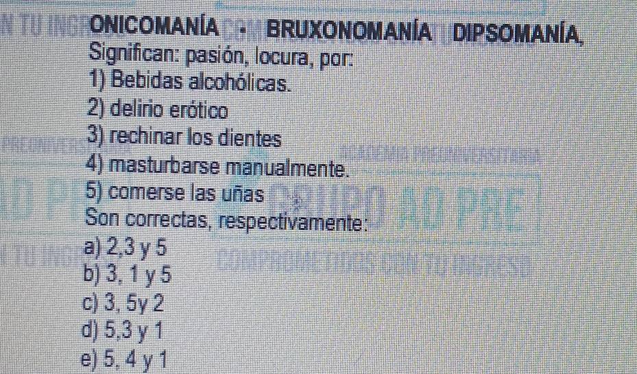 ONICOMANÍA BRUXONOMANÍA DIPSOMANÍA,
Significan: pasión, locura, por:
1) Bebidas alcohólicas.
2) delirio erótico
3) rechinar los dientes
4) masturbarse manualmente.
5) comerse las uñas
Son correctas, respectivamente:
a) 2, 3 y 5
b) 3, 1 y 5
c) 3, 5y 2
d) 5, 3 y 1
e) 5, 4 y 1