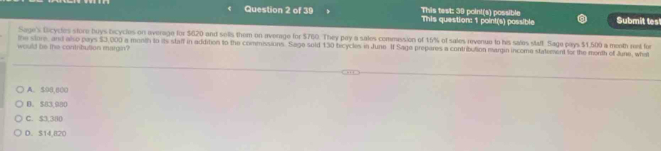 This test: 39 point(s) possible Submit tes
This question: 1 point(s) possible
Sage's Dicycles store buys bicycles on average for $620 and sells them on average for $760. They pay a sales commission of 15% of sales revenue to his sales staff. Sage pays $1,500 a menth rent for
the store, and also pays $3,000 a month to its staff in addition to the commissions. Sage sold 130 bicycles in June If Sage prepares a contribution margin income statement for the month of June, what
would be the contribution margin?
A. $98,800
B. $83,980
C. $3,380
D. S14,820