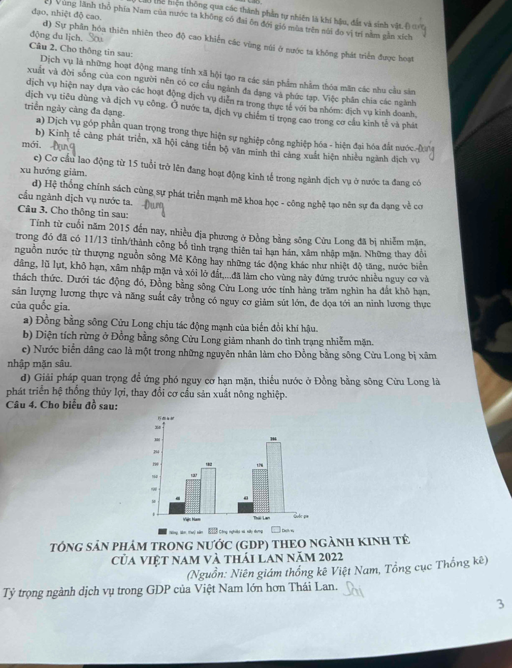 đạo, nhiệt độ cao.
thể hiện thông qua các thành phần tự nhiên là khí hậu, đất và sinh vật. (
c Vùng lãnh thổ phía Nam của nước ta không có đai ôn đới gió mùa trên núi đo vị trí nằm gần xích
động du lịch.
d) Sự phân hóa thiên nhiên theo độ cao khiến các vùng núi ở nước ta không phát triển được hoạt
Câu 2. Cho thông tin sau:
Dịch vụ là những hoạt động mang tính xã hội tạo ra các sản phẩm nhằm thỏa mãn các nhu cầu sản
xuất và đời sống của con người nên có cơ cấu ngành đa dạng và phức tạp. Việc phân chia các ngành
dịch vụ hiện nay dựa vào các hoạt động dịch vụ diễn ra trong thực tế với ba nhóm: dịch vụ kinh doanh,
triển ngày càng đa dạng.
dịch vụ tiêu dùng và dịch vụ công. Ở nước ta, dịch vụ chiếm tỉ trọng cao trong cơ cầu kinh tế và phát
a) Dịch vụ góp phần quan trọng trong thực hiện sự nghiệp công nghiệp hóa - hiện đại hóa đất nước
mới.
b) Kinh tế càng phát triển, xã hội cảng tiến bộ văn minh thì cảng xuất hiện nhiều ngành dịch vụ
c) Cơ cấu lao động từ 15 tuổi trở lên đang hoạt động kinh tế trong ngành dịch vụ ở nước ta đang có
xu hướng giảm.
d) Hệ thống chính sách cùng sự phát triển mạnh mẽ khoa học - công nghệ tạo nên sự đa dạng về cơ
cấu ngành dịch vụ nước ta.
Câu 3. Cho thông tin sau:
Tính từ cuối năm 2015 đến nay, nhiều địa phương ở Đồng bằng sông Cửu Long đã bị nhiễm mặn,
trong đó đã có 11/13 tinh/thành công bố tình trạng thiên tai hạn hán, xâm nhập mặn. Những thay đồi
nguồn nước từ thượng nguồn sông Mê Kông hay những tác động khác như nhiệt độ tăng, nước biển
dâng, lũ lụt, khô hạn, xâm nhập mặn và xói lở đất,...đã làm cho vùng này đứng trước nhiều nguy cơ và
thách thức. Dưới tác động đó, Đồng bằng sông Cửu Long ước tính hàng trăm nghìn ha đất khô hạn,
sản lượng lương thực và năng suất cây trồng có nguy cơ giảm sút lớn, đe dọa tới an ninh lương thực
của quốc gia.
a) Đồng bằng sông Cửu Long chịu tác động mạnh của biến đồi khí hậu.
b) Diện tích rừng ở Đồng bằng sông Cửu Long giảm nhanh do tình trạng nhiễm mặn.
c) Nước biển dâng cao là một trong những nguyên nhân làm cho Đồng bằng sông Cửu Long bị xâm
nhập mặn sâu.
d) Giải pháp quan trọng đề ứng phó nguy cơ hạn mặn, thiếu nước ở Đồng bằng sông Cửu Long là
phát triển hệ thống thủy lợi, thay đổi cơ cấu sản xuất nông nghiệp.
Câu 4. Cho biểu đồ sau:
Nông Năm thii sản 2 Cóng nghiệp xà xây dựng  Dịch vụ
TÓNG SẢN PHẢM TRONG NƯỚC (GDP) THEO NGẢNH KINH TÊ
Của việt nam và thái lan năm 2022
(Nguồn: Niên giám thống kê Việt Nam, Tổng cục Thống kê)
Tỷ trọng ngành dịch vụ trong GDP của Việt Nam lớn hơn Thái Lan.
3