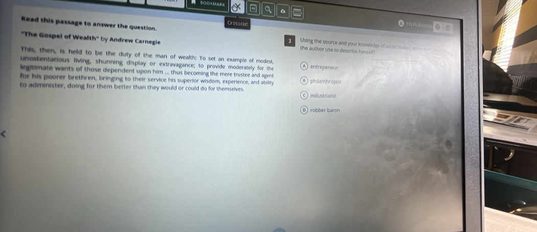 BOOKMArK - a
Crossou KYLIN BARE o C
Read this passage to answer the question. Using the source and your knowledge of social studies, whe h 
3 
''The Gospel of Wealt h° by Andrew Carnegie the author use to describe himself?
This, then, is held to be the duty of the man of wealth: To set an example of modest,
unestentatious living, shunning display or extravagance; to provide moderately for the A) entrepeneur
legitimate wants of those dependent upon him ... thus becoming the mere trustee and agent
for his poorer brethren, bringing to their service his superior wisdom, experience, and ability a) philanthropist
to administer, doing for them better than they would or could do for themselves.
c industrialist
D robber baron