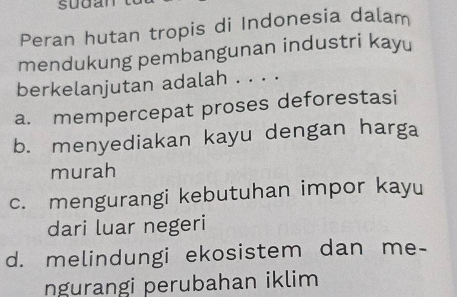 sudan
Peran hutan tropis di Indonesia dalam
mendukung pembangunan industri kayu
berkelanjutan adalah . . . .
a. mempercepat proses deforestasi
b. menyediakan kayu dengan harga
murah
c. mengurangi kebutuhan impor kayu
dari luar negeri
d. melindungi ekosistem dan me-
ngurangi perubahan iklim