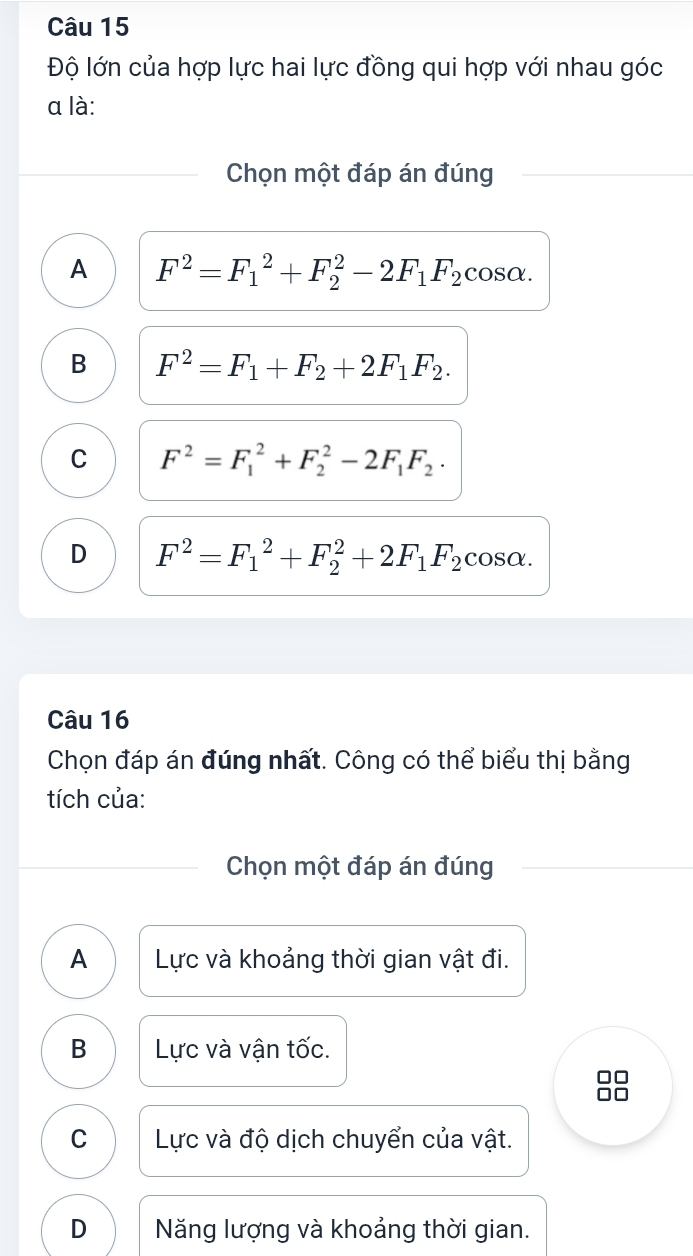 Độ lớn của hợp lực hai lực đồng qui hợp với nhau góc
a là:
Chọn một đáp án đúng
A F^2=F_1^(2+F_2^2-2F_1)F_2 cosα.
B F^2=F_1+F_2+2F_1F_2.
C F^2=F_1^(2+F_2^2-2F_1)F_2.
D F^2=F_1^(2+F_2^2+2F_1)F_2 cosα.
Câu 16
Chọn đáp án đúng nhất. Công có thể biểu thị bằng
tích của:
Chọn một đáp án đúng
A Lực và khoảng thời gian vật đi.
B Lực và vận tốc.
□□
□□
C Lực và độ dịch chuyển của vật.
D Năng lượng và khoảng thời gian.