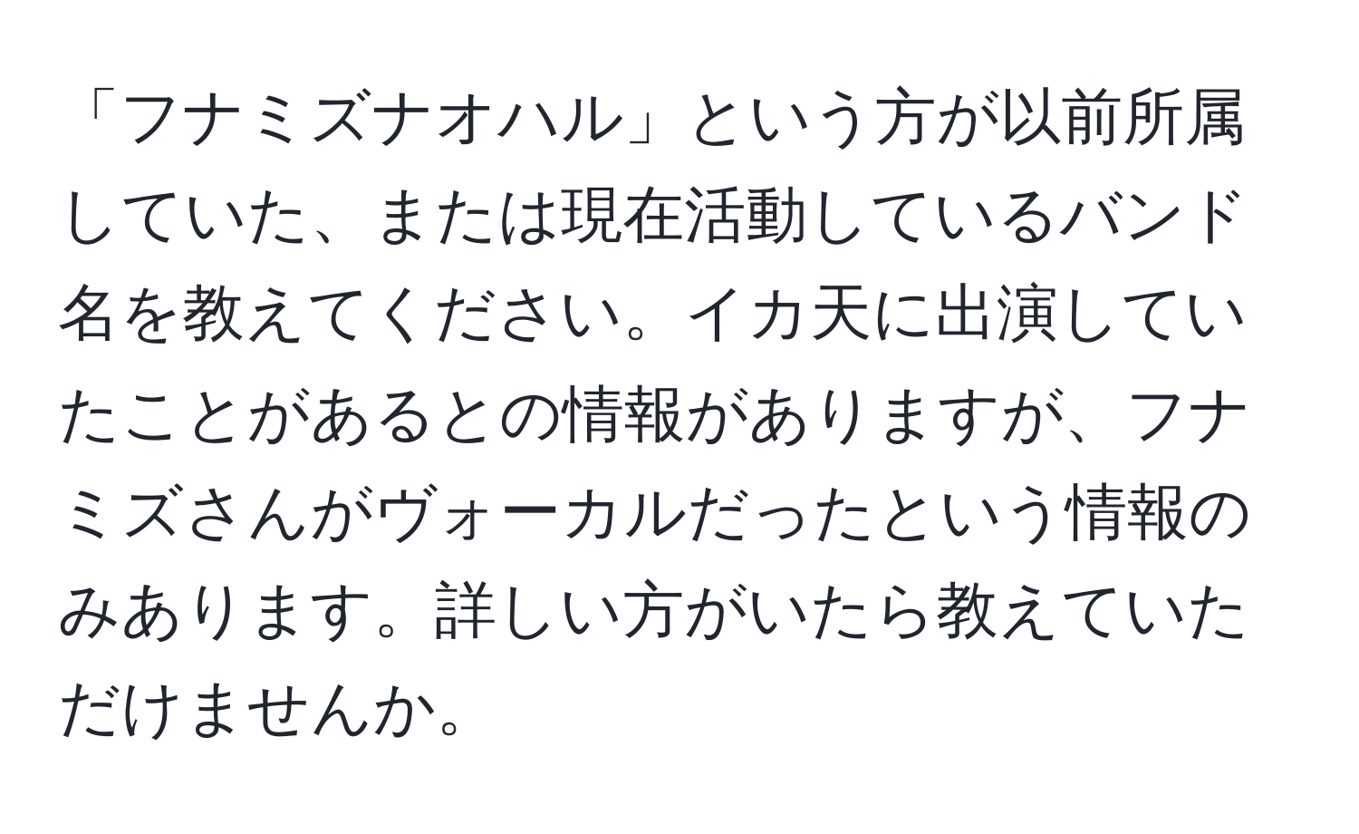 「フナミズナオハル」という方が以前所属していた、または現在活動しているバンド名を教えてください。イカ天に出演していたことがあるとの情報がありますが、フナミズさんがヴォーカルだったという情報のみあります。詳しい方がいたら教えていただけませんか。