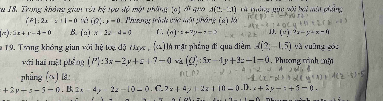 ău 18. Trong không gian với hệ tọa độ mặt phẳng (α) đi qua A(2;-1;1) và vuông góc với hai mặt phẳng
(P): 2x-z+1=0 và (Q 2): y=0 Phương trình của mặt phắng (α) là:
(alpha ):2x+y-4=0 B. (a): x+2z-4=0 C. (alpha ):x+2y+z=0 D. (alpha ):2x-y+z=0
n 19. Trong không gian với hệ toạ độ Oxyz , (α)là mặt phẳng đi qua điểm A(2;-1;5) và vuông góc
với hai mặt phẳng (P): 3x-2y+z+7=0 và (2): :5x-4y+3z+1=0. Phương trình mặt
phẳng (α) là:
+2y+z-5=0. B. 2x-4y-2z-10=0. C. 2x+4y+2z+10=0 .D. x+2y-z+5=0.