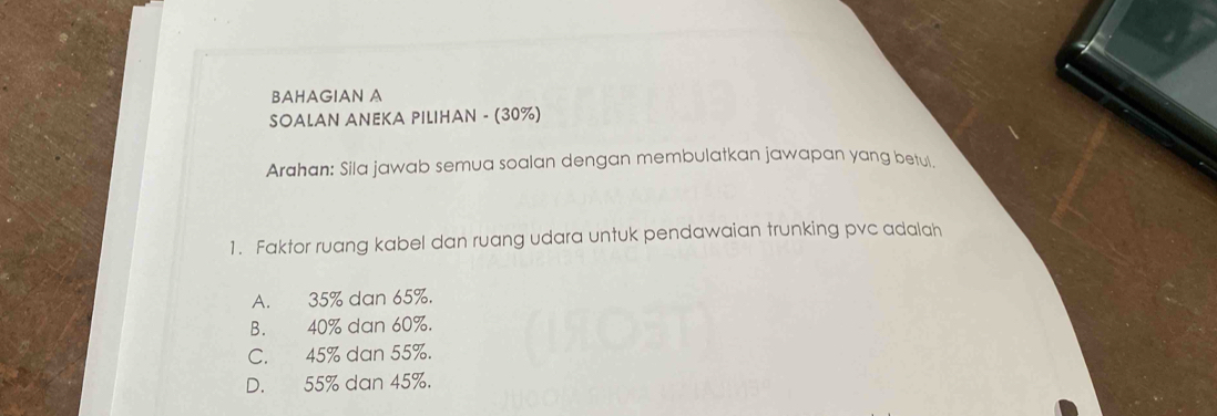 BAHAGIAN A
SOALAN ANEKA PILIHAN - (30%)
Arahan: Sila jawab semua soalan dengan membulatkan jawapan yang betul
1. Faktor ruang kabel dan ruang udara untuk pendawaian trunking pvc adalah
A. 35% dan 65%.
B. 40% dan 60%.
C. 45% dan 55%.
D. 55% dan 45%.