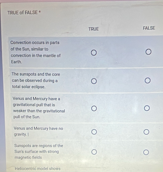 TRUE of FALSE *
TRUE FALSE
Convection occurs in parts
of the Sun, similar to
convection in the mantle of
Earth.
The sunspots and the core
can be observed during a
total solar eclipse.
Venus and Mercury have a
gravitational pull that is
weaker than the gravitational
pull of the Sun.
Venus and Mercury have no
gravity. |
Sunspots are regions of the
Sun's surface with strong
magnetic fields
Heliocentric model shows