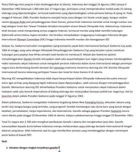 Pesta Olahraga Asia yang ke-4 dan diselenggarakan di Jakarta, Indonesia dari tanggal 24 Agustus 1962 sampai 4
September 1962 Sebanyak 1.460 atlet dan 17 negara ber- partisipasi untuk memperebutkan medali pada 15 cabang
olahraga yang dipertandingkan. termasuk badminton yang dipertandingkan untuk pertama kalinya di ajang ini. Pada
tanggal 8 Februari 1960, Presiden Soekarno menjalin kerja sama dengan Uni Soviet untuk mem- bangun stadion
utama Senayan Pada saat penyelenggaraan Asian Games, pemerintah Indonesia menolak untuk menge luarkan visa
bagi delegasi Israel dan Taiwan Tindakan tersebut menyalahi aturan Dewan Olimpiade Asia. Sebelumnya, Indonesia
telah berjanji untuk mengundang semua anggota Federasi, termasuk mereka yang tidak memiliki hubungan
diplomatik antara kedua negara tersebut. Hal tersebut menyebabkan renggangnya hubungan Indonesia dengan
International Olympic Committee (IOC) hingga Indonesia memilih mundur dan keanggotaan IOC
Selepas itu, Soekarno kemudian mengadakan ajang kompetisi sepak bola internasional bertajuk Soekarno Cup pada
1963 di minggu yang sama dengan Olimpiade Penyelenggaraan Soekarno Cup yang berjalan sukses membuat
hubungan para pejabat Asia-Afrika semakin baik Kondisi ini membuat R. Maladi dan Soekarno optimis
menyelenggarakan Ganelo Ganefo merupakan salah satu wujud kebijakan luar negeri yang mampu membangkitkan
reaksi nasionalis rakyat Indonesia untuk mengubah peranan Indonesia dalam dunia internasional sebagai pemimpin
negara baru berkembang Ganefo berawal dari penstiwa Indonesia menerima skorsing dari IOC (Komite Olimpiade
Internasional) karena melarang partisipasi Taiwan dan Israel ke Asian Games IV di Jakarta.
Skorsing IOC mengakibatkan Indonesia tidak dapat berpartisipasi dalam Olimpiade Indonesia berusaha mencari
solusi agar prinsip yang dipegang teguh Indonesia dapat diperjuangkan, salah satunya dengan menyelenggarakan
Ganefo. Momentum skorsing IOC dimanfaatkan Presiden Soekarno untuk menyatukan rakyat Indonesia dalam
melawan salah satu bentuk imperialisme di bidang olahraga dan mewujudkan konsepsi politik luar negerinya. Hal itu
tecermin dalam pidato Presiden Soekarno pada tanggal 17 Agustus 1963.
Dalam pidatonya, Soekarno mengatakan Indonesia tergabung dalam New Emerging Forces, kekuatan raksasa yang
terdiri atas bangsa-bangsa yang tertindas, yang progresif. hendak membangun satu dunia baru yang penuh dengan
keadilan, persahabatan, tanpa imperialisme, dan kolonialisme. Ganefo sebagai gagasan Presiden Soekamo secara
resmi dibuka pada tanggal 10 November 1963 di Jakarta. Adapun pelaksanaannya hingga tanggal 22 November 1963.
Total 51 negara dan 2.700 atlet mengikuti pembukaan Ganefo I Jakarta dan mengikrarkan janji atlet. Ganefo
menunjukkan kepada dunia bahwa Indonesia mampu melaksanakan even olahraga berskala internasional di tengah
tekanan yang besar. Atlet Indonesia saat itu juga memberikan prestasi yang membanggakan dengan menempati
posisi kedua di bawah RRT.
Soal:
1. Jelaskan dengan singkat terjadinya ganefo!!