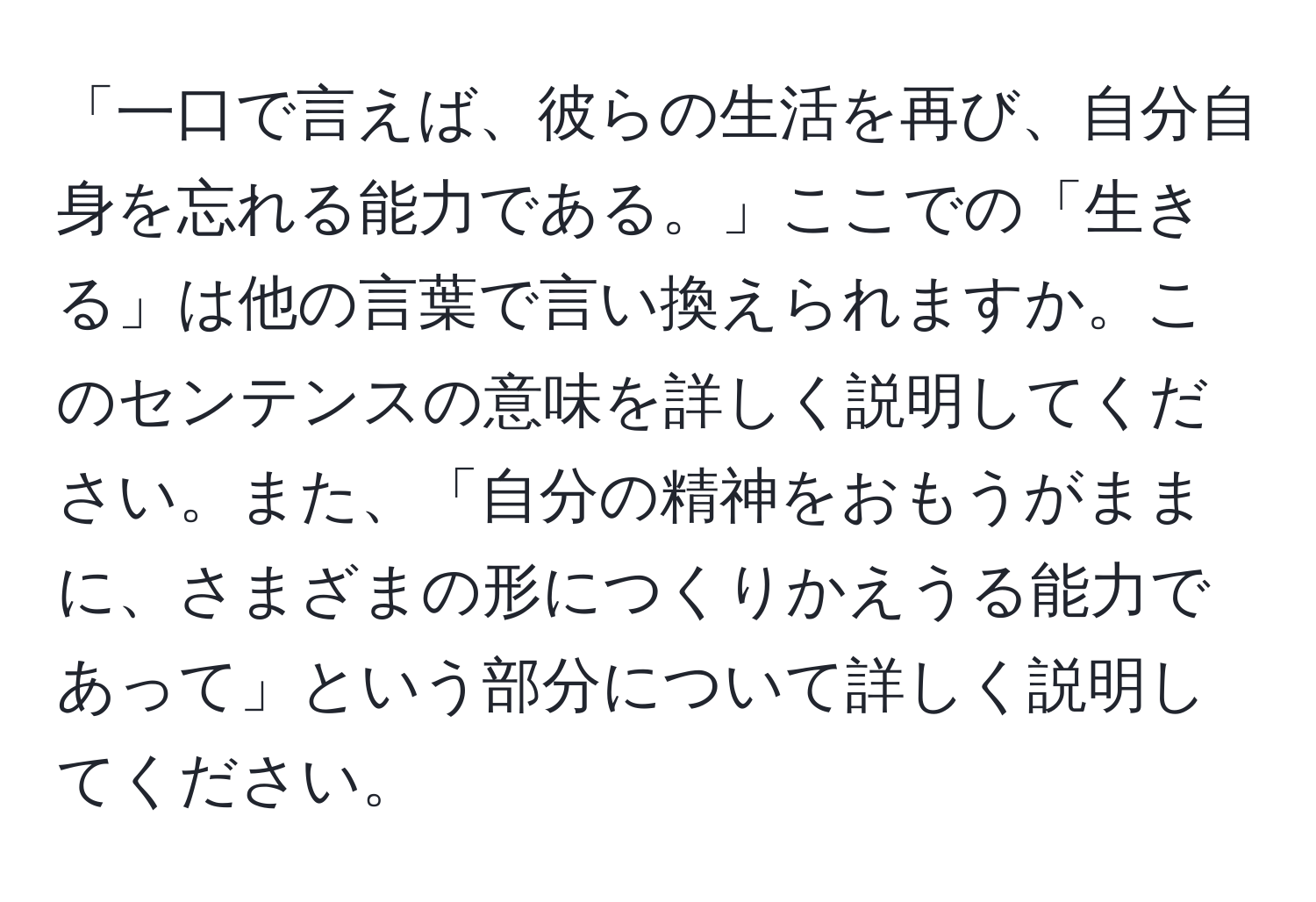 「一口で言えば、彼らの生活を再び、自分自身を忘れる能力である。」ここでの「生きる」は他の言葉で言い換えられますか。このセンテンスの意味を詳しく説明してください。また、「自分の精神をおもうがままに、さまざまの形につくりかえうる能力であって」という部分について詳しく説明してください。