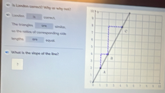 er Is London correct? Why or why not? 
Landon □  10 □ correct. 
The triangles are simitor. 
so the ratios of corresponding side . 
lengths are equal. 
What is the slope of the line?