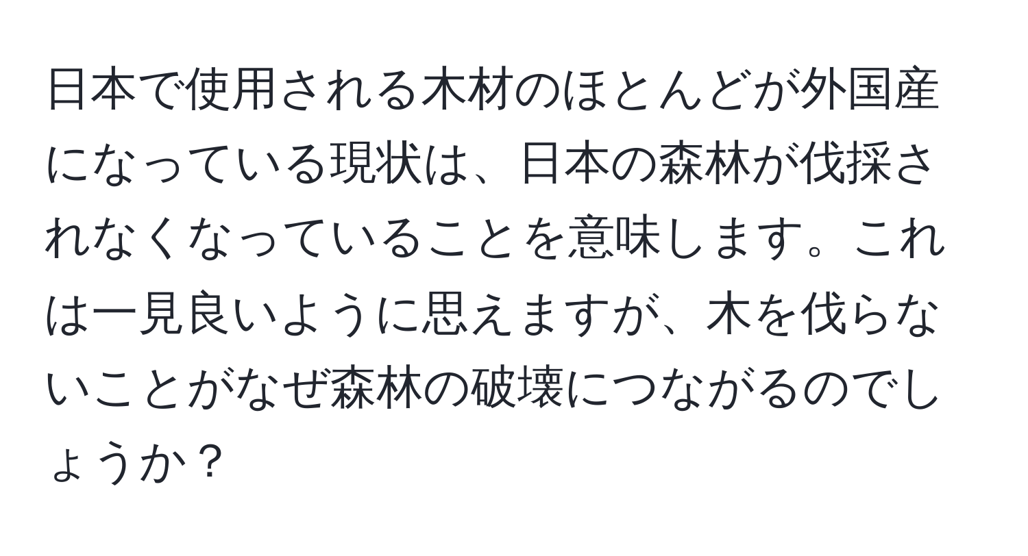 日本で使用される木材のほとんどが外国産になっている現状は、日本の森林が伐採されなくなっていることを意味します。これは一見良いように思えますが、木を伐らないことがなぜ森林の破壊につながるのでしょうか？