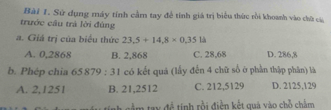 Sử dụng máy tính cầm tay đề tính giá trị biểu thức rồi khoanh vào chữ cái
trước cầu trả lời đúng
a. Giá trị của biểu thức 23,5+14,8* 0,35la
A. 0,2868 B. 2,868 C. 28,68 D. 286,8
b. Phép chia 65879:31 có kết quả (lấy đến 4 chữ số ở phần thập phân) là
A. 2,1251 B. 21,2512 C. 212,5129 D. 2125,129
tầm tay đề tính rồi điền kết quả vào chỗ chấm