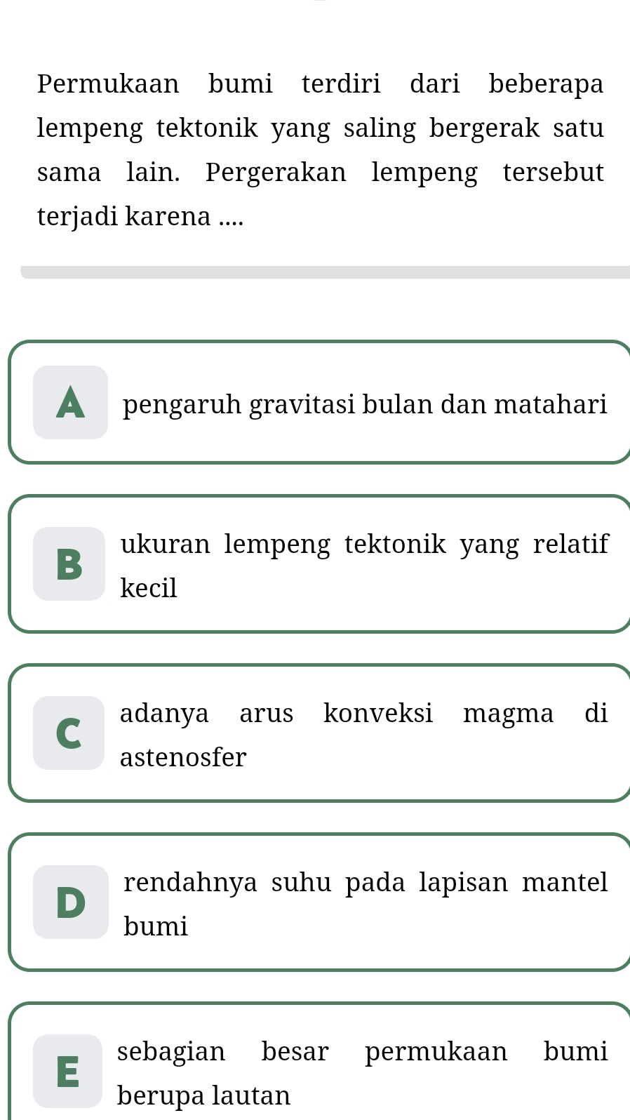 Permukaan bumi terdiri dari beberapa
lempeng tektonik yang saling bergerak satu
sama lain. Pergerakan lempeng tersebut
terjadi karena ....
A pengaruh gravitasi bulan dan matahari
B ukuran lempeng tektonik yang relatif
kecil
C adanya arus konveksi magma di
astenosfer
D rendahnya suhu pada lapisan mantel
bumi
sebagian besar permukaan bumi
berupa lautan