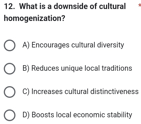 What is a downside of cultural
homogenization?
A) Encourages cultural diversity
B) Reduces unique local traditions
C) Increases cultural distinctiveness
D) Boosts local economic stability