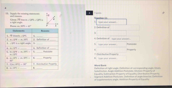 4
4
11. Supply the missing statements and reasons.  7 points
1
a right angle. Given: overline PR bisects ∠ QPS;∠ QPS is Question 11: type your answer...
Prove: m∠ RPS=45° 2. Definition of
3.
4. Definition of type your answer...
_type your answer... Postulate
5.
Property
6.
7. Distributive Property
B. type your answer...
Word Bank:
_Definition of right angle, Defnition of corresponding angle, Given,
Substitution, Angle Addition Postulate, Division Property of
Equality, Subtraction Property of Equality, Distributive Property,
Segment Addition Postulate, Definition of angle bisector, Definition
of supplementary angle, Addition Property of Equality