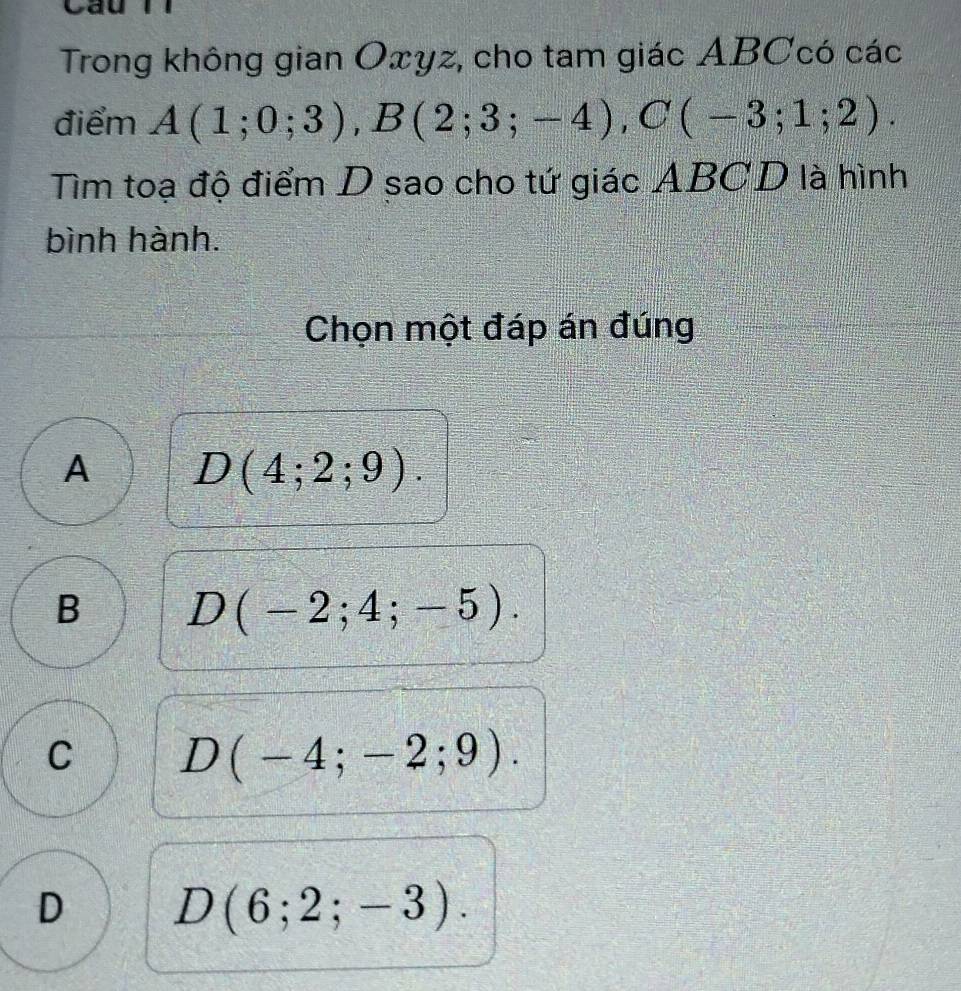 Cau
Trong không gian Oxyz, cho tam giác ABCcó các
điểm A(1;0;3), B(2;3;-4), C(-3;1;2). 
Tìm toạ độ điểm D sao cho tứ giác ABCD là hình
bình hành.
Chọn một đáp án đúng
A D(4;2;9).
B D(-2;4;-5).
C D(-4;-2;9).
D D(6;2;-3).