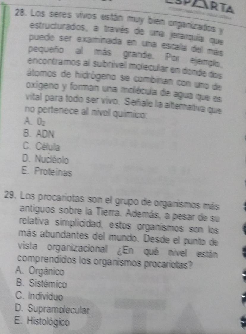 SPARTA

28. Los seres vivos están muy bien organizados y
estructurados, a través de una jerarquía que
puede ser examinada en una escala del más
pequeño al más grande. Por ejemplo
encontramos al subnível molecular en donde dos
átomos de hidrógeno se combinan con uno de
oxigeno y forman una molécula de agua que es
vital para todo ser vivo. Señale la alterativa que
no pertenece al nível químico:
A. O_2
B. ADN
C. Célula
D. Nucléolo
E. Proteínas
29. Los procariotas son el grupo de organismos más
antiguos sobre la Tierra. Además, a pesar de su
relativa simplicidad, estos organismos son los
más abundantes del mundo. Desde el punto de
vista organizacional ¿En qué nivel están
comprendidos los organismos procariotas?
A. Orgánico
B. Sistémico
C. Individuo
D. Supramolecular
E. Histológico