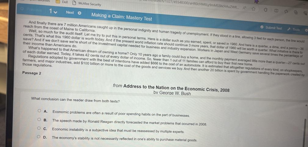 Dell McAfee Security
1c/1327/45548300/aHR0cHM6Ly9mMS5hcHAuZWR___
Previous 1 Next Making a Claim: Mastery Test
Submit Test
reach from the coast of Maine to California.
And finally there are 7 million Americans caught up in the personal indignity and human tragedy of unemployment. If they stood in a line, allowing 3 feet for each person, the line would
Well, so much for the audit itself. Let me try to put this in personal terms. Here is a dollar such as you earned, spent, or saved in 1960. And here is a quarter, a dime, and a penny— 36
cents. That's what this 1960 dollar is worth today. And if the present world inflation rate should continue 3 more years, that dollar of 1960 will be worth a quarter. What initiative is there to
their income than Americans do.
save? And if we don't save we're short of the investment capital needed for business and industry expansion. Workers in Japan and West Germany save several times the percentage of
What's happened to that American dream of owning a home? Only 10 years ago a family could buy a home, and the monthly payment averaged little more than a quarter— 27 cents out
of each dollar earned. Today, it takes 42 cents out of every dollar of income. So, fewer than 1 out of 11 families can afford to buy their first new home.
those regulations. Regulations adopted by government with the best of intentions have added $666 to the cost of an automobile. It is estimated that altogether regulations of every kind, on shopkeepers,
farmers, and major industries, add $100 billion or more to the cost of the goods and services we buy. And then another 20 billion is spent by government handling the paperwork created by
Passage 2
from Address to the Nation on the Economic Crisis, 2008
bv Georae W. Bush
What conclusion can the reader draw from both texts?
A. Economic problems are often a result of poor spending habits on the part of businesses.
B. The speech made by Ronald Reagan directly forecasted the market problems that occurred in 2008.
C. Economic instability is a subjective idea that must be reassessed by multiple experts.
D. The economy's stability is not necessarily reflected in one's ability to purchase material goods.