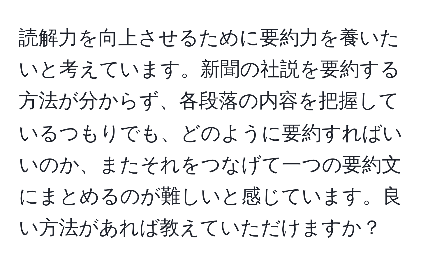 読解力を向上させるために要約力を養いたいと考えています。新聞の社説を要約する方法が分からず、各段落の内容を把握しているつもりでも、どのように要約すればいいのか、またそれをつなげて一つの要約文にまとめるのが難しいと感じています。良い方法があれば教えていただけますか？