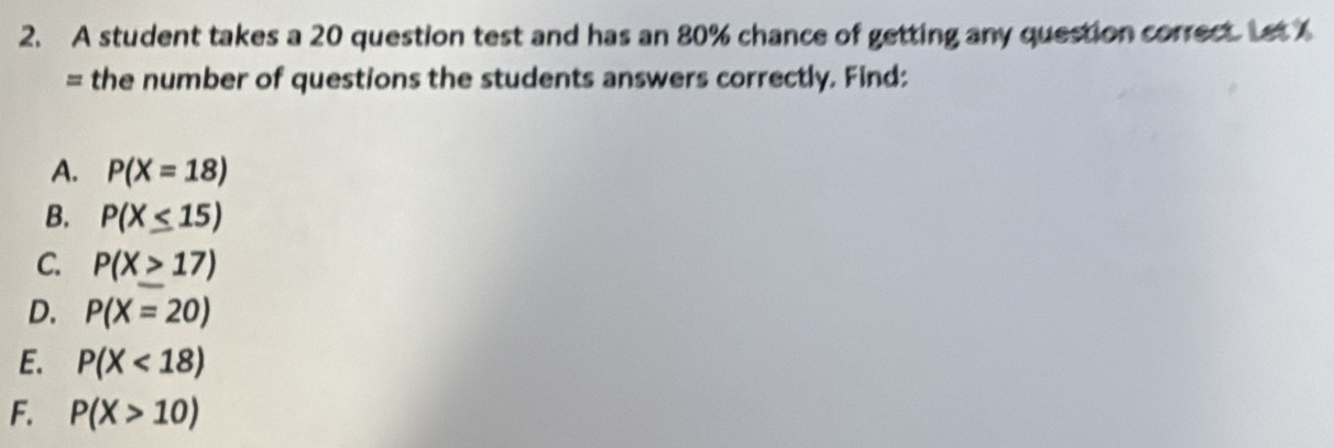 A student takes a 20 question test and has an 80% chance of getting any question correct. Let 
= the number of questions the students answers correctly, Find:
A. P(X=18)
B. P(X≤ 15)
C. P(X≥ 17)
D. P(X=20)
E. P(X<18)
F. P(X>10)