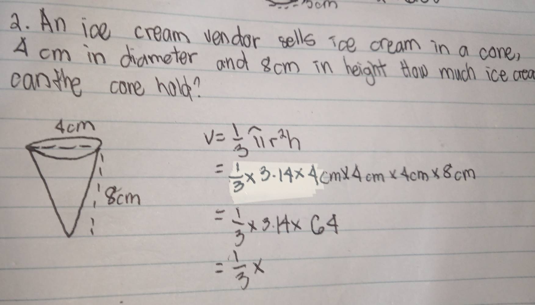 ocm 
a. An ice cream vendor sells ice cream in a cone, 
A cm in diameter and 8cm in height How much ice aea 
can the core hold?
V= 1/3 π r^2h
= 1/3 * 3.14* 4cm* 4cm* 4cm* 8cm
= 1/3 * 3.14* 64
= 1/3 *