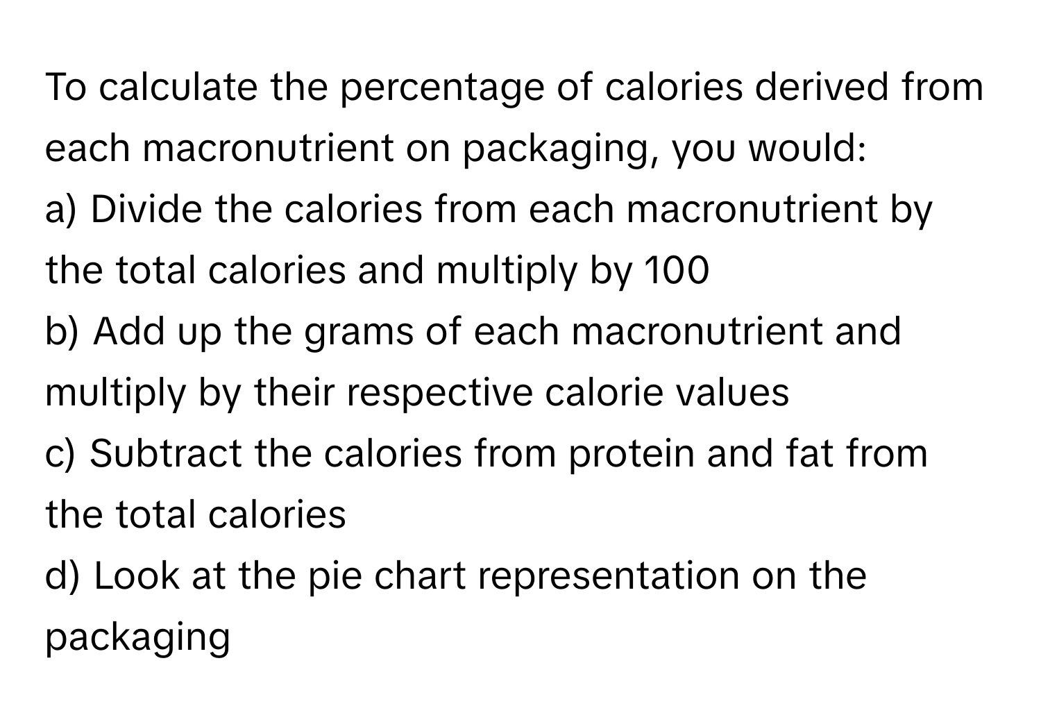 To calculate the percentage of calories derived from each macronutrient on packaging, you would:

a) Divide the calories from each macronutrient by the total calories and multiply by 100
b) Add up the grams of each macronutrient and multiply by their respective calorie values
c) Subtract the calories from protein and fat from the total calories
d) Look at the pie chart representation on the packaging