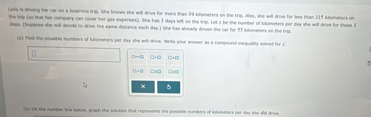 Leila is driving her car on a business trip. She knows she will drive for more than 94 kilometers on the trip. Also, she will drive for less than 115 kilometers on 
the trip (so that her company can cover her gas expenses). She has 3 days left on the trip. Let x be the number of kilometers per day she will drive for those 3
days. (Suppose she will decide to drive the same distance each day.) She has already driven the car for 55 kilometers on the trip. 
(a) Find the possible numbers of kilometers per day she will drive. Write your answer as a compound inequality solved for x. 
St □2□ 
× 
(b) On the number line below, graph the solution that represents the possible numbers of kilometers per day she will drive.