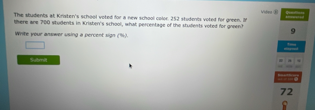 Video D Questions 
The students at Kristen's school voted for a new school color. 252 students voted for green. If 
answered 
there are 700 students in Kristen's school, what percentage of the students voted for green? 
Write your answer using a percent sign (%). 
9 
Time 
elap sed 
Submit 0 26 10
SmartScore 
o1 of 100 D
72