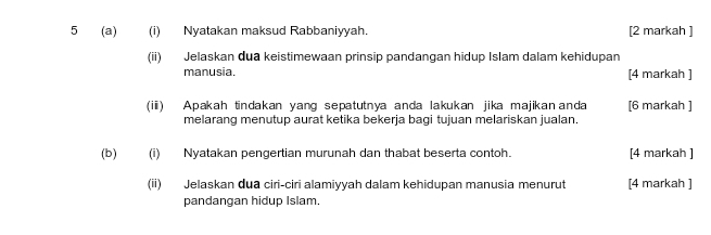 5 (a) (i) Nyatakan maksud Rabbaniyyah. [2 markah ] 
(ii) Jelaskan dua keistimewaan prinsip pandangan hidup Islam dalam kehidupan 
manusia. [4 markah ] 
(ii) Apakah tindakan yang sepatutnya anda lakukan jika majikananda [6 markah ] 
melarang menutup aurat ketika bekerja bagi tujuan melariskan jualan. 
(b) (i) Nyatakan pengertian murunah dan thabat beserta contoh. [4 markah ] 
(ii) Jelaskan dua ciri-ciri alamiyyah dalam kehidupan manusia menurut [4 markah ] 
pandangan hidup Islam.