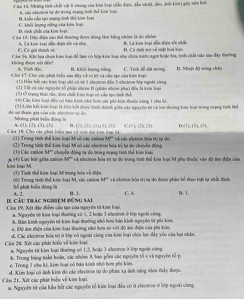 guyen từ k i  1
Câu 14. Những tính chất vật lí chung của kim loại (dẫn điện, dẫn nhiệt, dẻo, ánh kim) gây nên bởi
A. các electron tự do trong mạng tinh thể kim loại.
B. kiểu cấu tạo mạng tinh thể kim loại.
C. khối lượng riêng của kim loại.
D. tính chất của kim loại.
Câu 15. Dây điện cao thể thường được dùng làm bằng nhôm là do nhôm
A. Là kim loại dẫn điện tốt và nhẹ. B. Là kim loại dẫn điện tốt nhất.
C. Có giá thành rẻ. D. Có tính trơ về mặt hoá học.
Câu 16. Khi lựa chọn kim loại để làm vỏ hộp kim loại nhẹ chứa nước ngọt hoặc bia, tính chất nào sau đây thường
không được xét đến?
A. Tính độc. B. Khối lượng riêng. C. Tính dễ dát mỏng. D. Nhiệt độ nóng chảy.
Câu 17. Cho các phát biểu sau đây về vị trí và cấu tạo của kim loại:
(1) Hầu hết các kim loại chi có từ 1 electron đến 3 electron lớp ngoài cùng.
(2) Tất cả các nguyên tố phân nhóm B (phân nhóm phụ) đều là kim loại.
(3) Ở trạng thái rắn, đơn chất kim loại có cấu tạo tinh thể.
(4) Các kim loại đều có bán kính nhỏ hơn các phi kim thuộc cùng 1 chu kì.
(5) Liên kết kim loại là liên kết được hình thành giữa các nguyên tử và ion dương kim loại trong mạng tinh thể
do sự tham gia của các electron tự do.
Những phát biểu đúng là
A. (1), (2), (3), (5). B. (1), (2), (3),(4), (5). C.(1), (2 ,(3) D.(1), (3), (5).
Câu 18. Cho các phát biểu sau về tinh thể kim loại M:
(1) Trong tinh thể kim loại M có các cation M^(n+) và các elctron hóa trị tự do.
(2) Trong tinh thể kim loại M có các electron hóa trị tự do chuyển động.
(3) Các cation M^(n+) chuyển động tự do trong mạng tinh thể kim loại.
x (4) Lực hút giữa cation M^(n+) và electron hóa trị tự do trong tinh thể kim loại M phụ thuộc vào độ âm điện của
kim loại M.
(5) Tinh thể kim loại M trung hòa vhat e điện.
(6) Trong tinh thể kim loại M, các cation M^(n+) và elctron hóa trị tự do được phân bố theo trật tự nhất định.
Số phát biểu đúng là
A. 2. B. 3. C. 4. D. 1.
II. CÂU TRÁC NGHIỆM đÚNG SAI
Câu 19. Xét đặc điểm cấu tạo của nguyên tử kim loại.
a. Nguyên tử kim loại thường có 1, 2 hoặc 3 electron ở lớp ngoài cùng.
b. Bán kính nguyên tử kim loại thường nhỏ hơn bán kính nguyên tử phi kim.
c. Độ âm điện của kim loại thường nhỏ hơn so với độ âm điện của phi kim.
d. Các electron hóa trị ở lớp vỏ ngoài cùng của kim loại chịu lực đầy yếu của hạt nhân.
Câu 20. Xét các phát biểu về kim loại.
a. Nguyên tử kim loại thường có 1,2, hoặc 3 electron ở lớp ngoài cùng.
b. Trong bảng tuần hoàn, các nhóm A bao gồm các nguyên tố s và nguyên tố p.
c. Trong 1 chu kì, kim loại có bán kính nhỏ hơn phi kim.
d. Kim loại có ánh kim do các electron tự do phản xạ ánh sáng nhìn thấy được.
Câu 21. Xét các phát biểu về kim loại.
a. Nguyên tử của hầu hết các nguyên tố kim loại đều có ít electron ở lớp ngoài cùng.
