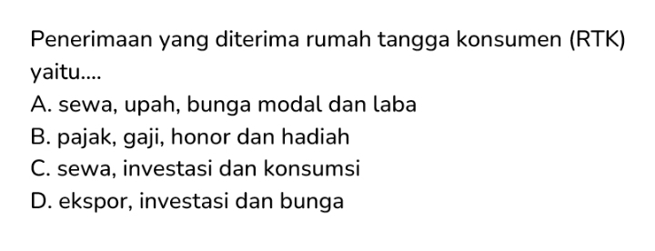 Penerimaan yang diterima rumah tangga konsumen (RTK)
yaitu....
A. sewa, upah, bunga modal dan laba
B. pajak, gaji, honor dan hadiah
C. sewa, investasi dan konsumsi
D. ekspor, investasi dan bunga