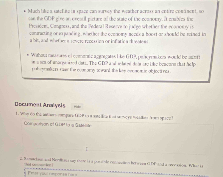 Much like a satellite in space can survey the weather across an entire continent, so 
can the GDP give an overall picture of the state of the economy. It enables the 
President, Congress, and the Federal Reserve to judge whether the economy is 
contracting or expanding, whether the economy needs a boost or should be reined in 
a bit, and whether a severe recession or inflation threatens. 
Without measures of economic aggregates like GDP, policymakers would be adrift 
in a sea of unorganized data. The GDP and related data are like beacons that help 
policymakers steer the economy toward the key economic objectives. 
Document Analysis Hide 
1. Why do the authors compare GDP to a satellite that surveys weather from space? 
Comparison of GDP to a Satellite 
2. Samuelson and Nordhaus say there is a possible connection between GDP and a recession. What is 
that connection? 
Enter your response here