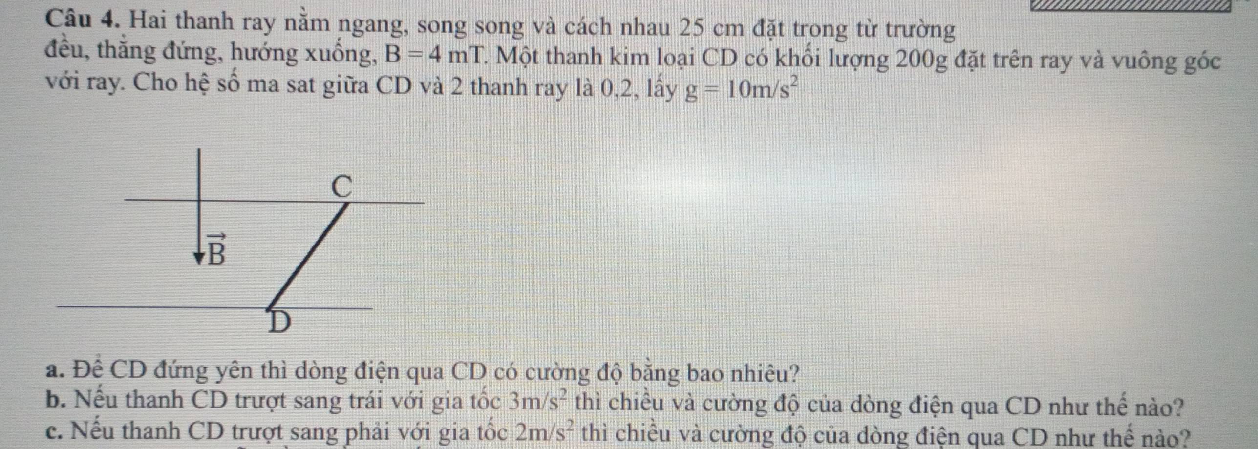 Hai thanh ray nằm ngang, song song và cách nhau 25 cm đặt trong từ trường
đều, thắng đứng, hướng xuống, B=4mT. C. Một thanh kim loại CD có khối lượng 200g đặt trên ray và vuông góc
với ray. Cho hệ số ma sat giữa CD và 2 thanh ray là 0,2, lấy g=10m/s^2
a. Để CD đứng yên thì dòng điện qua CD có cường độ bằng bao nhiêu?
b. Nếu thanh CD trượt sang trái với gia tốc 3m/s^2 thì chiều và cường độ của dòng điện qua CD như thế nào?
c. Nếu thanh CD trượt sang phải với gia tốc 2m/s^2 thì chiều và cường độ của dòng điện qua CD như thế nào?