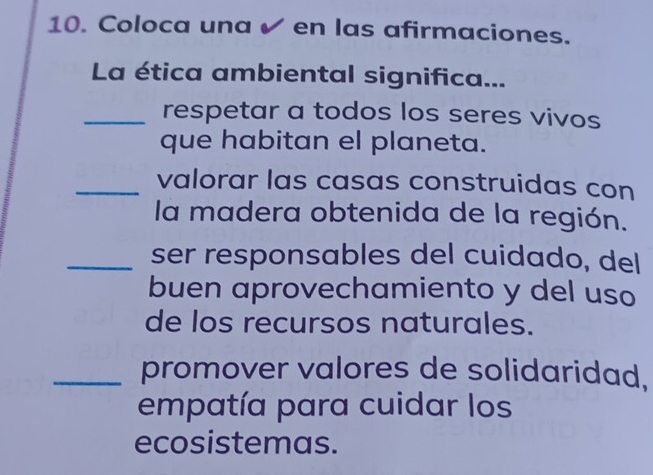 Coloca una ✔ en las afirmaciones. 
La ética ambiental significa... 
_respetar a todos los seres vivos 
que habitan el planeta. 
_valorar las casas construidas con 
la madera obtenida de la región. 
_ser responsables del cuidado, del 
buen aprovechamiento y del uso 
de los recursos naturales. 
_promover valores de solidaridad. 
empatía para cuidar los 
ecosistemas.