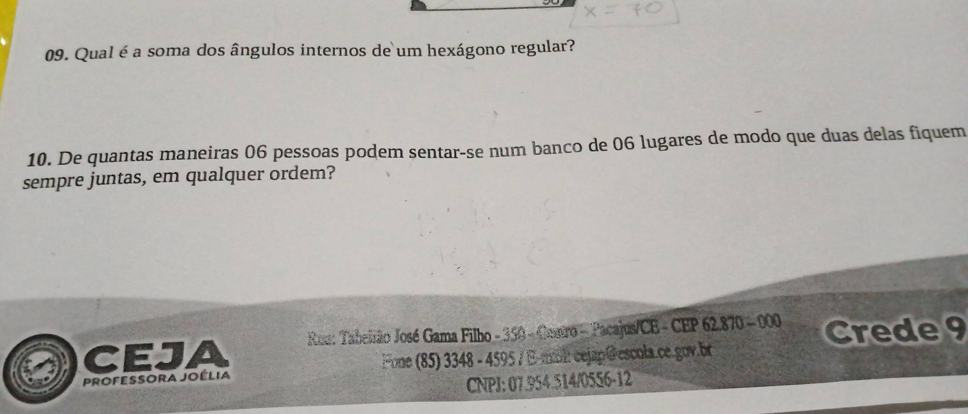 Qual é a soma dos ângulos internos de um hexágono regular? 
10. De quantas maneiras 06 pessoas podem sentar-se num banco de 06 lugares de modo que duas delas fiquem 
sempre juntas, em qualquer ordem? 
Ros: Tabeirão José Gama Filho - 350 - Cenro - Pacajus/CE - CEP 62.870 - 000 Crede 9
CEJA Fone (85) 3348 - 4595 / Emal: cejap @escula.ce.gov.br 
Professora Joélia 
CNPJ: 07.954.514/0556-12