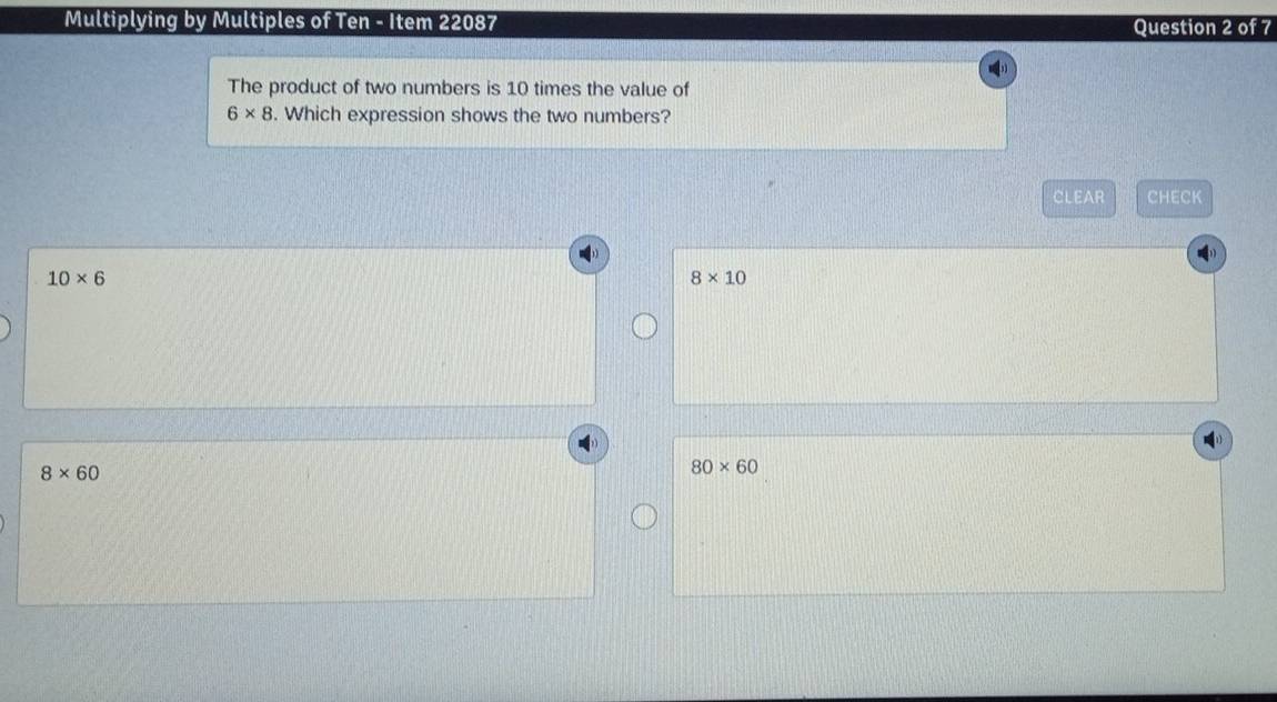 Multiplying by Multiples of Ten - Item 22087 Question 2 of 7
The product of two numbers is 10 times the value of
6* 8. Which expression shows the two numbers?
CLEAR CHECK
10* 6
8* 10
8* 60
80* 60